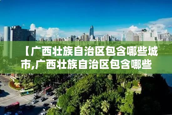 【广西壮族自治区包含哪些城市,广西壮族自治区包含哪些城市和县】