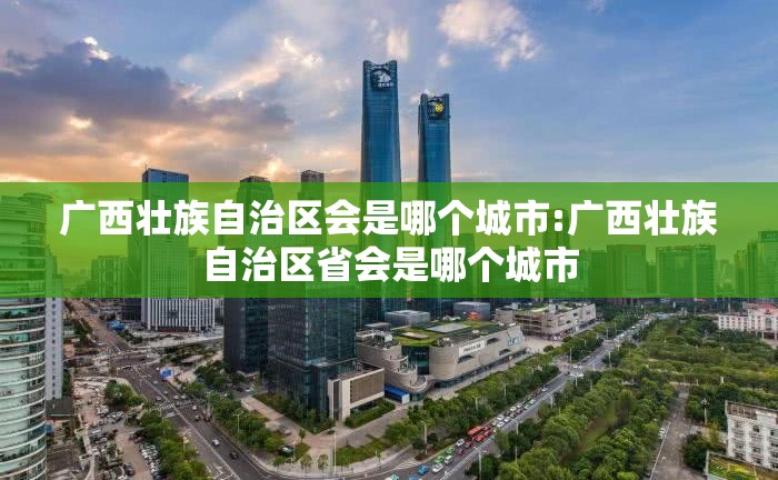 广西壮族自治区会是哪个城市:广西壮族自治区省会是哪个城市