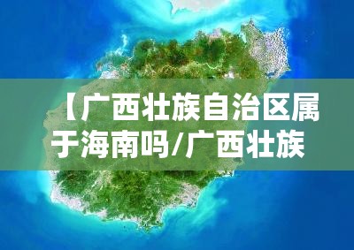 【广西壮族自治区属于海南吗/广西壮族自治区属于海南吗还是福建】