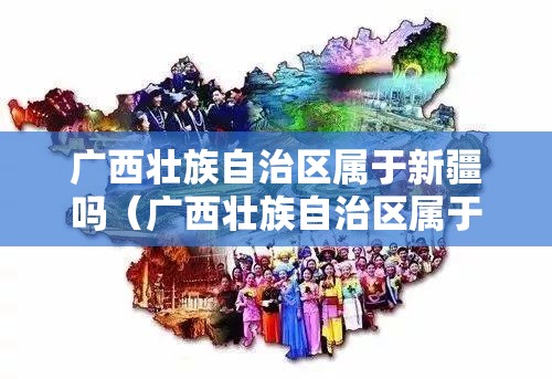 广西壮族自治区属于新疆吗（广西壮族自治区属于新疆吗）