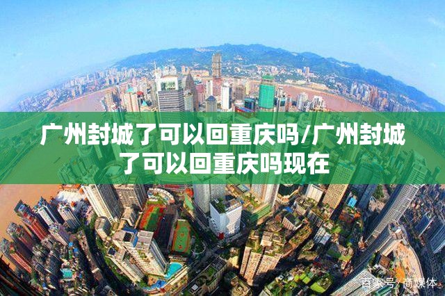 广州封城了可以回重庆吗/广州封城了可以回重庆吗现在