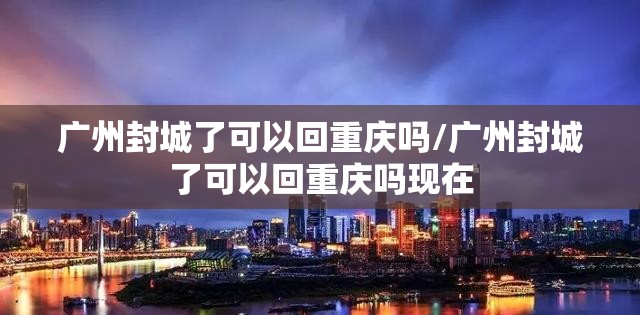 广州封城了可以回重庆吗/广州封城了可以回重庆吗现在