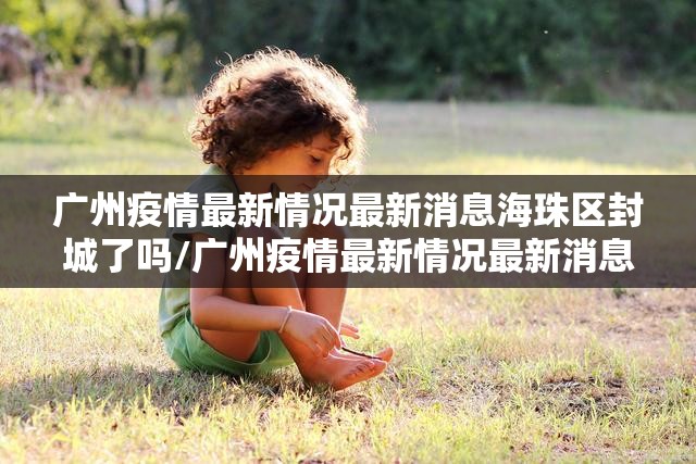 广州疫情最新情况最新消息海珠区封城了吗/广州疫情最新情况最新消息海珠区