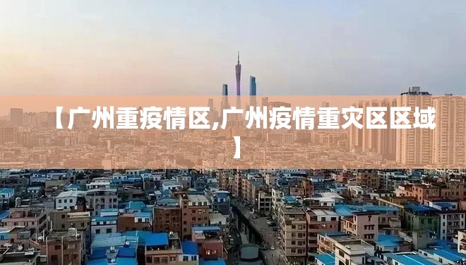 【广州重疫情区,广州疫情重灾区区域】