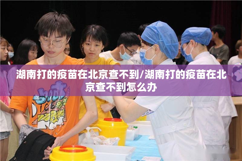 湖南打的疫苗在北京查不到/湖南打的疫苗在北京查不到怎么办