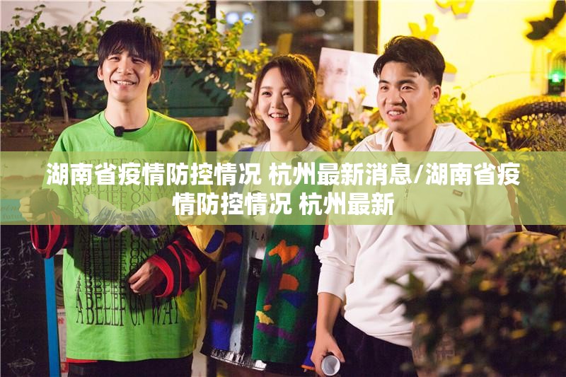 湖南省疫情防控情况 杭州最新消息/湖南省疫情防控情况 杭州最新