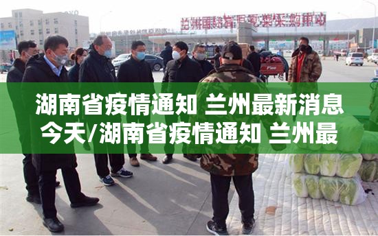 湖南省疫情通知 兰州最新消息今天/湖南省疫情通知 兰州最新消息