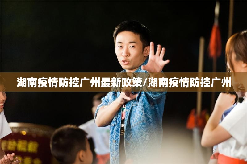 湖南疫情防控广州最新政策/湖南疫情防控广州