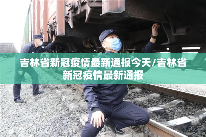 吉林省新冠疫情最新通报今天/吉林省新冠疫情最新通报