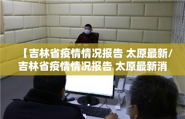 【吉林省疫情情况报告 太原最新/吉林省疫情情况报告 太原最新消息】