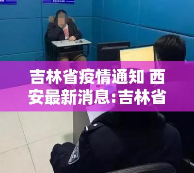 吉林省疫情通知 西安最新消息:吉林省疫情通知 西安最新消息今天