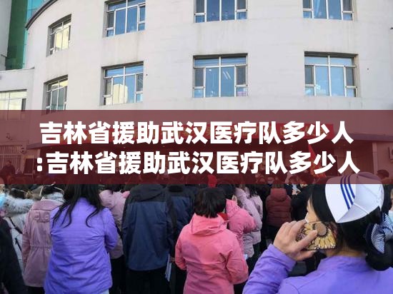 吉林省援助武汉医疗队多少人:吉林省援助武汉医疗队多少人参加