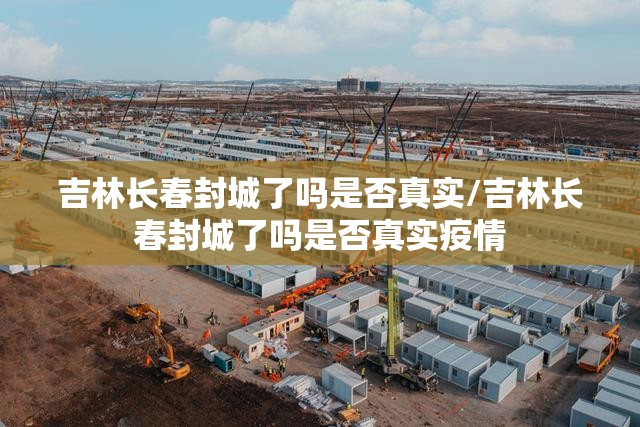 吉林长春封城了吗是否真实/吉林长春封城了吗是否真实疫情