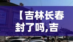 【吉林长春封了吗,吉林长春是否封城】