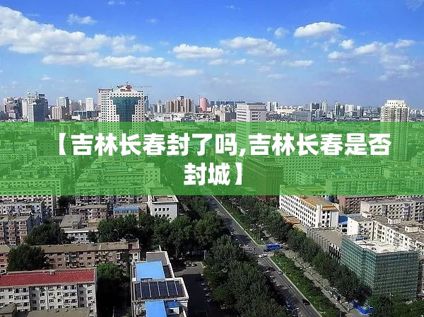 【吉林长春封了吗,吉林长春是否封城】