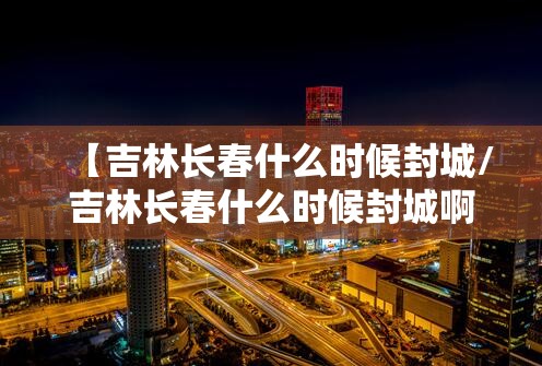 【吉林长春什么时候封城/吉林长春什么时候封城啊】