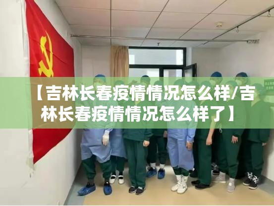 【吉林长春疫情情况怎么样/吉林长春疫情情况怎么样了】