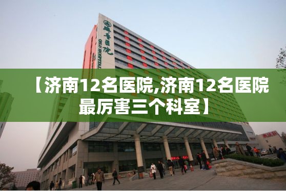 【济南12名医院,济南12名医院最厉害三个科室】