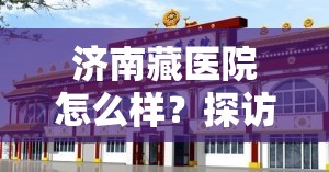 济南藏医院怎么样？探访一家融合藏汉医学特色的专科医院