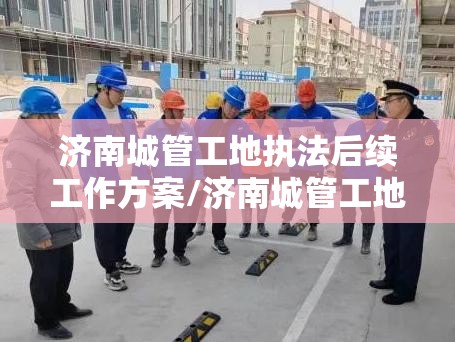 济南城管工地执法后续工作方案/济南城管工地执法后续工作
