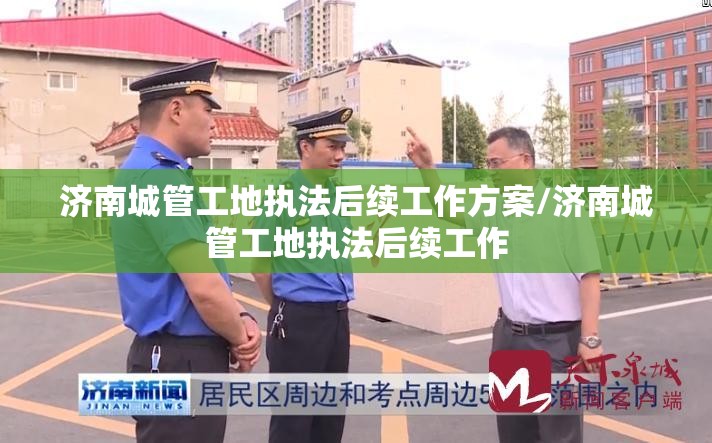 济南城管工地执法后续工作方案/济南城管工地执法后续工作