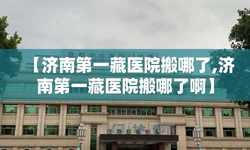 【济南第一藏医院搬哪了,济南第一藏医院搬哪了啊】