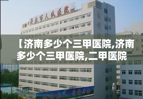【济南多少个三甲医院,济南多少个三甲医院,二甲医院】