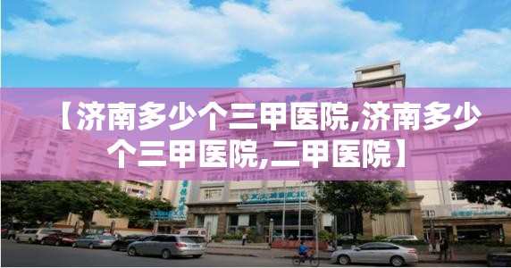 【济南多少个三甲医院,济南多少个三甲医院,二甲医院】