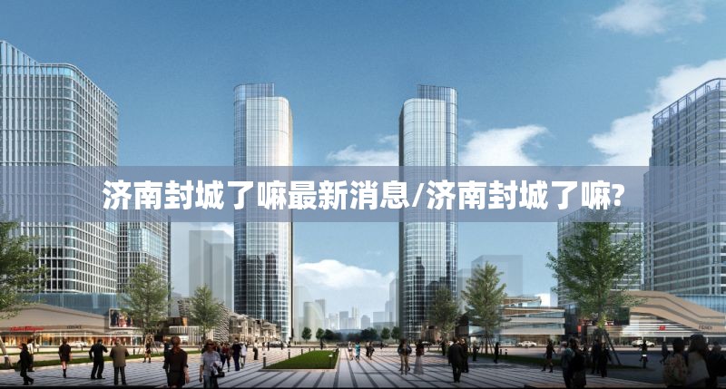 济南封城了嘛最新消息/济南封城了嘛?