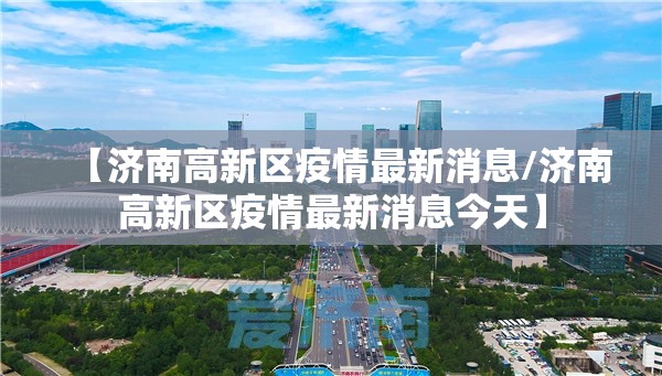 【济南高新区疫情最新消息/济南高新区疫情最新消息今天】