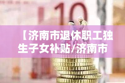 【济南市退休职工独生子女补贴/济南市退休职工独生子女补贴多少钱】