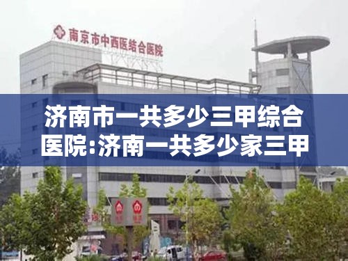 济南市一共多少三甲综合医院:济南一共多少家三甲医院