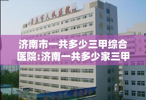 济南市一共多少三甲综合医院:济南一共多少家三甲医院