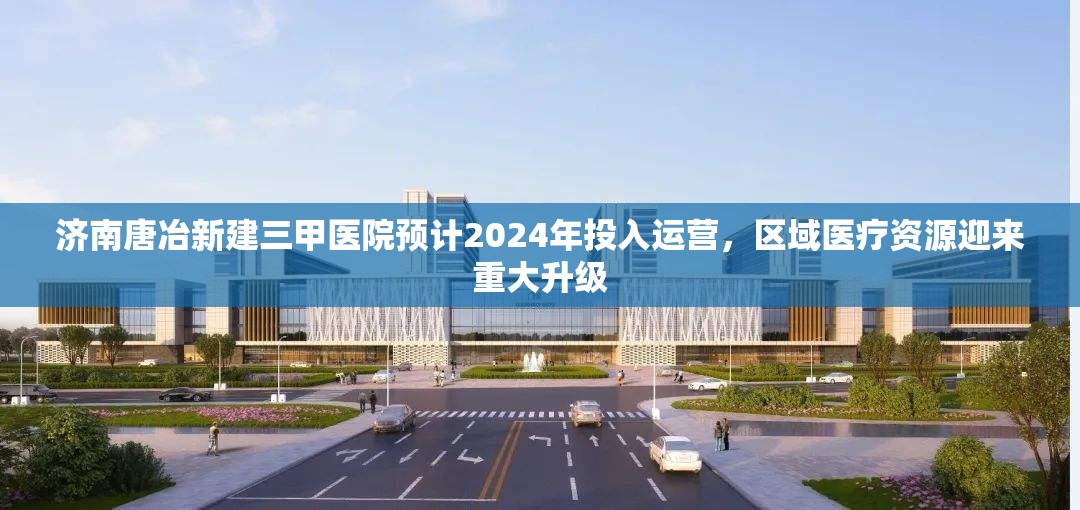 济南唐冶新建三甲医院预计2024年投入运营，区域医疗资源迎来重大升级
