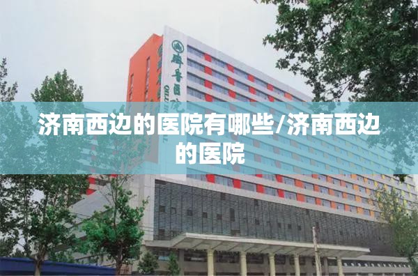 济南西边的医院有哪些/济南西边的医院