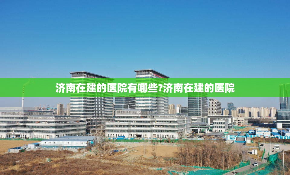 济南在建的医院有哪些?济南在建的医院