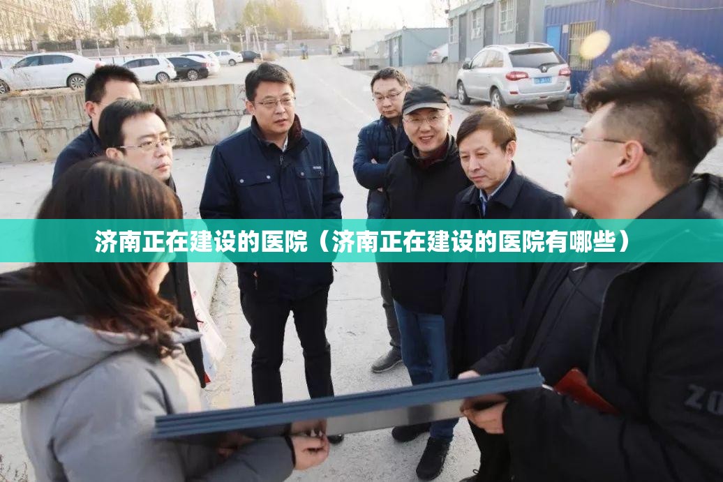 济南正在建设的医院（济南正在建设的医院有哪些）