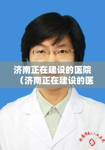 济南正在建设的医院（济南正在建设的医院有哪些）