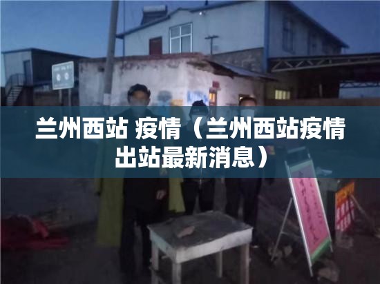 兰州西站 疫情（兰州西站疫情出站最新消息）