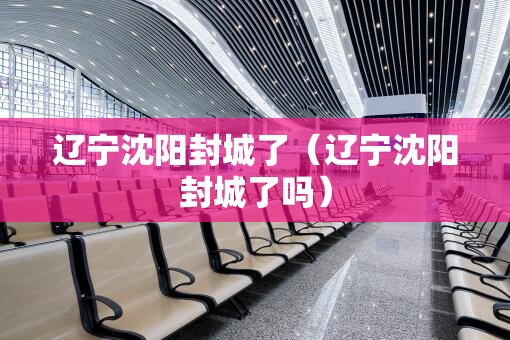 辽宁沈阳封城了（辽宁沈阳封城了吗）