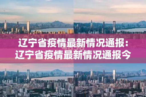 辽宁省疫情最新情况通报:辽宁省疫情最新情况通报今天