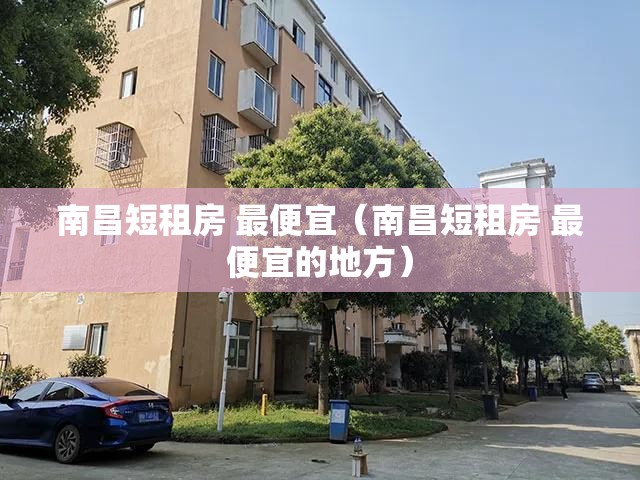 南昌短租房 最便宜（南昌短租房 最便宜的地方）