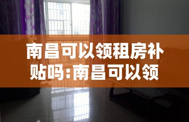 南昌可以领租房补贴吗:南昌可以领租房补贴吗现在