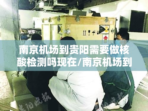 南京机场到贵阳需要做核酸检测吗现在/南京机场到贵阳需要做核酸检测吗