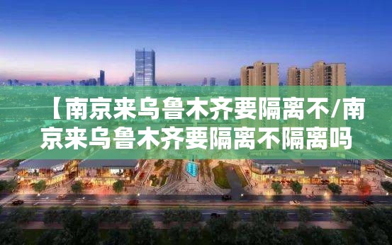【南京来乌鲁木齐要隔离不/南京来乌鲁木齐要隔离不隔离吗】