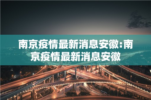 南京疫情最新消息安徽:南京疫情最新消息安徽