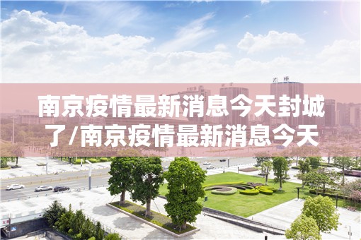 南京疫情最新消息今天封城了/南京疫情最新消息今天封城了2024