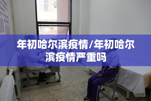 年初哈尔滨疫情/年初哈尔滨疫情严重吗