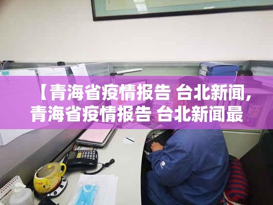 【青海省疫情报告 台北新闻,青海省疫情报告 台北新闻最新消息】