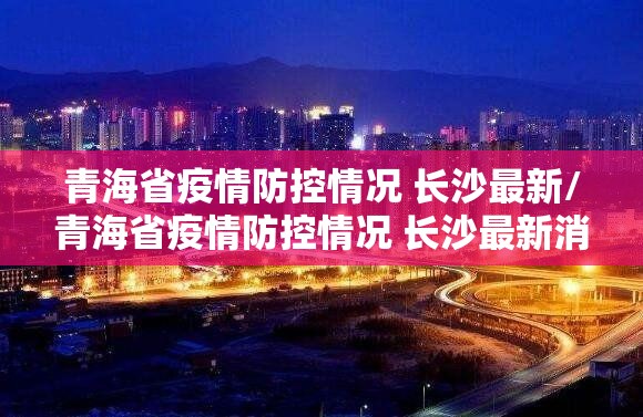 青海省疫情防控情况 长沙最新/青海省疫情防控情况 长沙最新消息